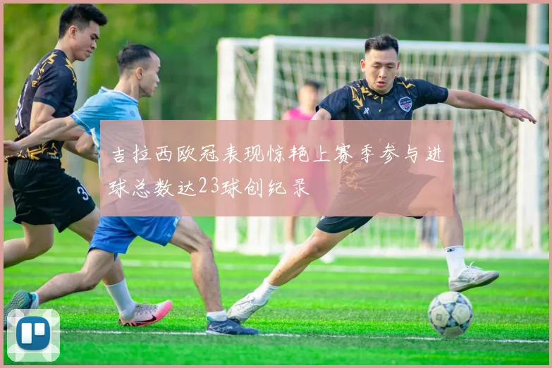 吉拉西欧冠表现惊艳上赛季参与进球总数达23球创纪录