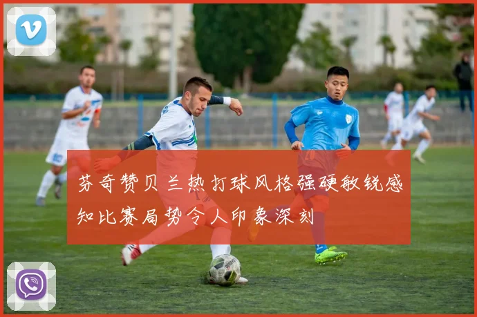 芬奇赞贝兰热打球风格强硬敏锐感知比赛局势令人印象深刻