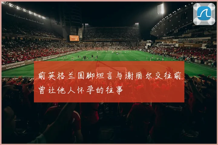 前英格兰国脚坦言与谢丽尔交往前曾让他人怀孕的往事
