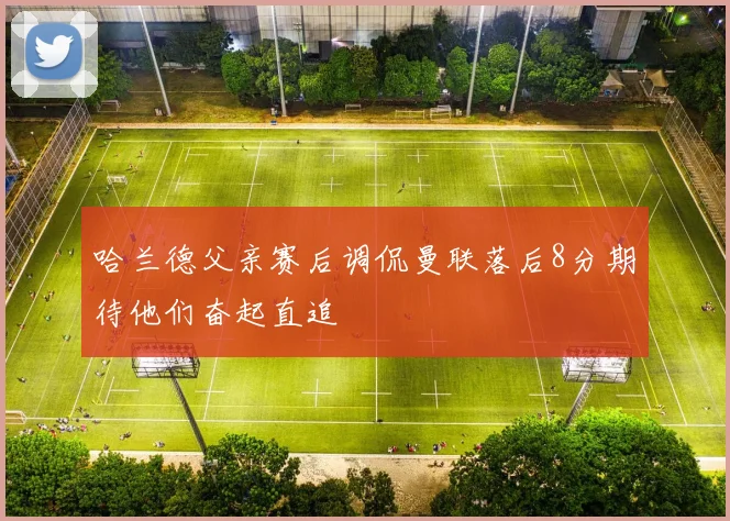 哈兰德父亲赛后调侃曼联落后8分期待他们奋起直追