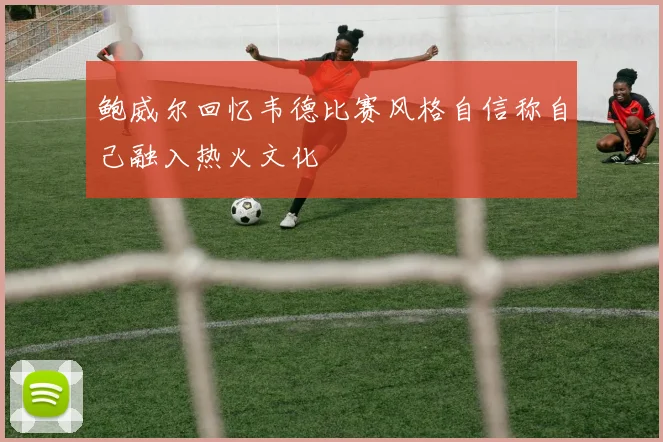 鲍威尔回忆韦德比赛风格自信称自己融入热火文化