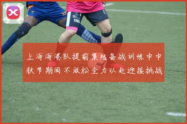 上海海港队提前集结备战训练中中秋节期间不放松全力以赴迎接挑战