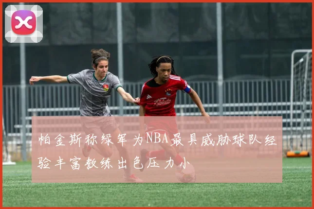 帕金斯称绿军为NBA最具威胁球队经验丰富教练出色压力小
