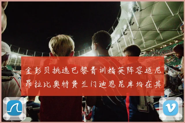 金彭贝挑选巴黎青训精英阵容迈尼昂拉比奥特费兰门迪恩昆库均在其中