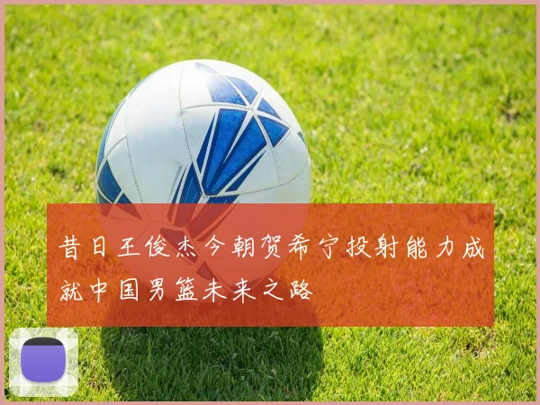 昔日王俊杰今朝贺希宁投射能力成就中国男篮未来之路