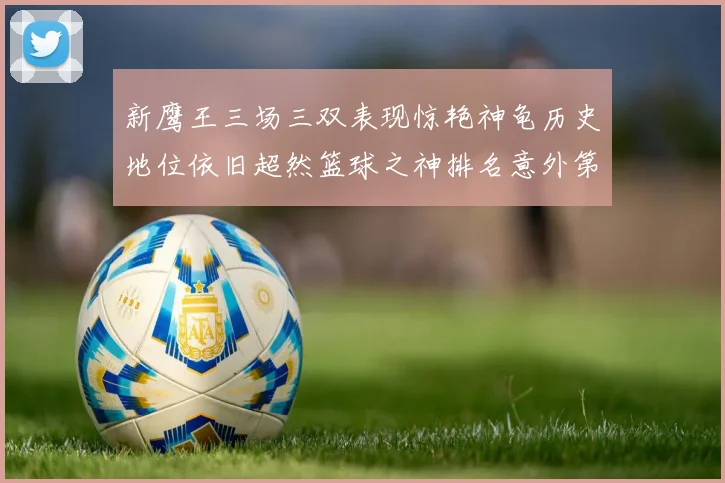 新鹰王三场三双表现惊艳神龟历史地位依旧超然篮球之神排名意外第三