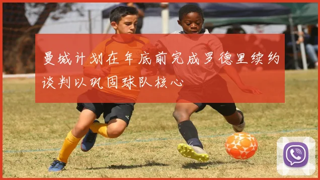 曼城计划在年底前完成罗德里续约谈判以巩固球队核心