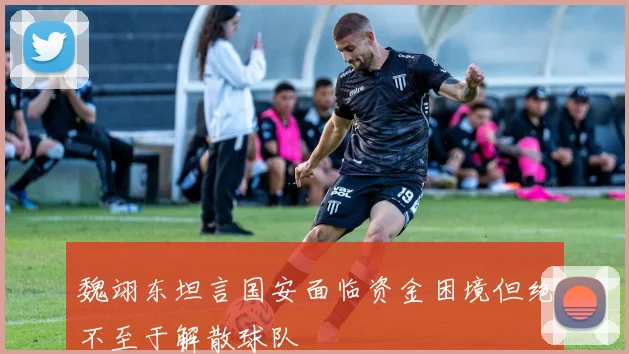 魏翊东坦言国安面临资金困境但绝不至于解散球队