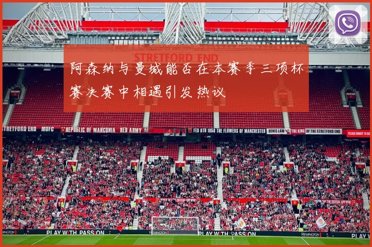 阿森纳与曼城能否在本赛季三项杯赛决赛中相遇引发热议