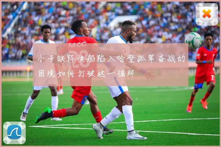 小卡缺阵快船陷入哈登孤军奋战的困境如何打破这一循环