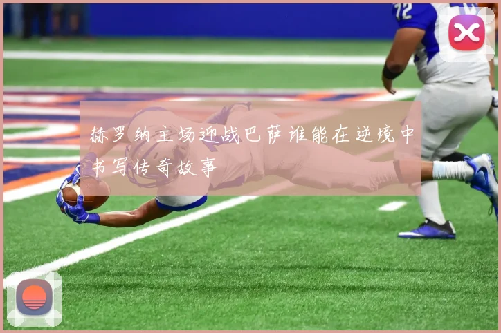 赫罗纳主场迎战巴萨谁能在逆境中书写传奇故事
