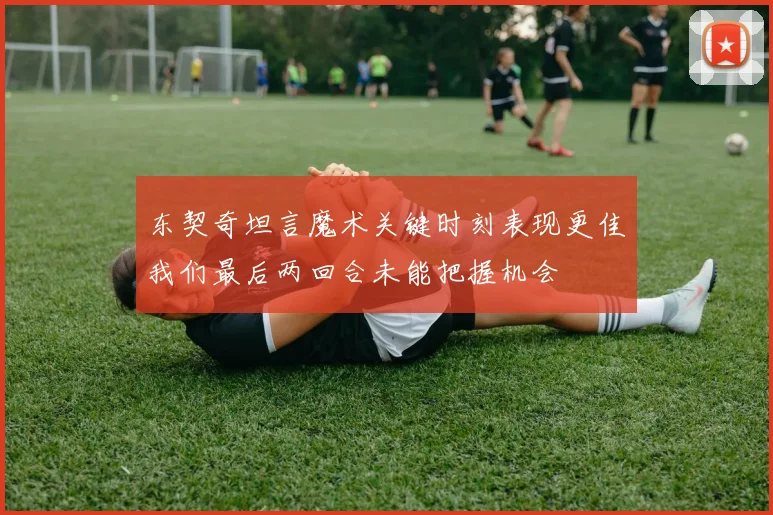 东契奇坦言魔术关键时刻表现更佳我们最后两回合未能把握机会