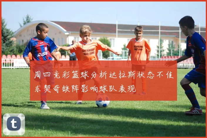 周四竞彩篮球分析达拉斯状态不佳东契奇缺阵影响球队表现