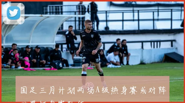国足三月计划两场A级热身赛或对阵世界杯参赛队伍