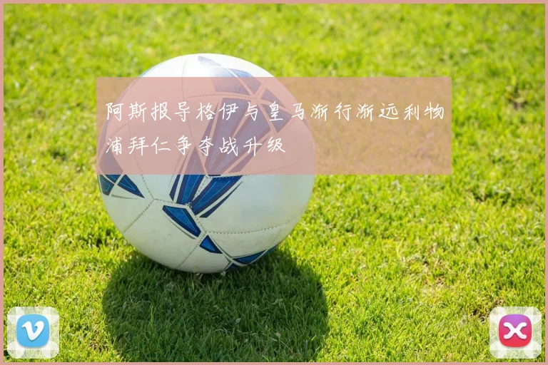 阿斯报导格伊与皇马渐行渐远利物浦拜仁争夺战升级