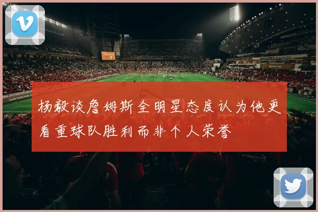 杨毅谈詹姆斯全明星态度认为他更看重球队胜利而非个人荣誉