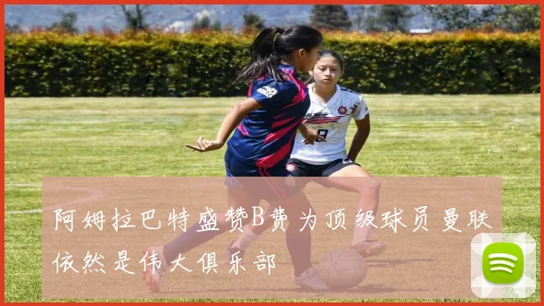 阿姆拉巴特盛赞B费为顶级球员曼联依然是伟大俱乐部
