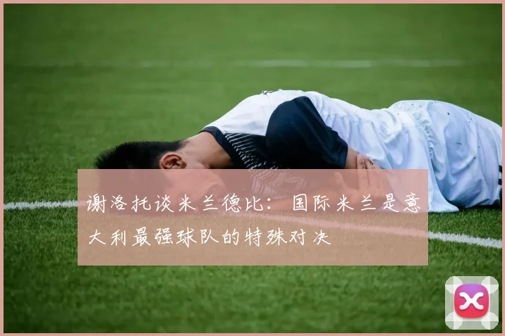 谢洛托谈米兰德比：国际米兰是意大利最强球队的特殊对决