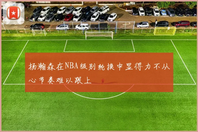 杨瀚森在NBA级别轮换中显得力不从心节奏难以跟上