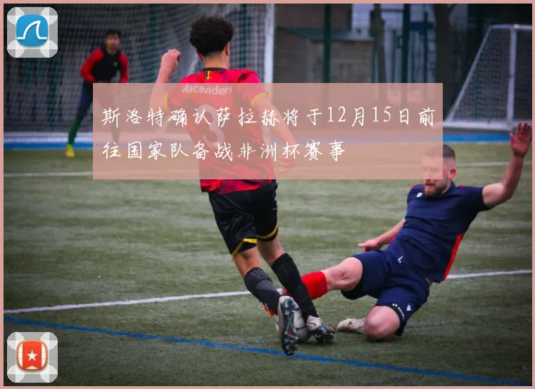 斯洛特确认萨拉赫将于12月15日前往国家队备战非洲杯赛事
