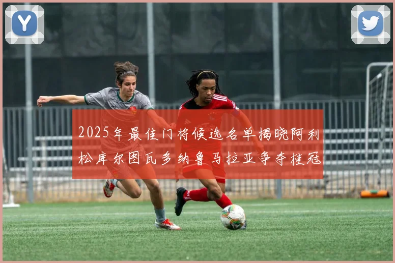 2025年最佳门将候选名单揭晓阿利松库尔图瓦多纳鲁马拉亚争夺桂冠