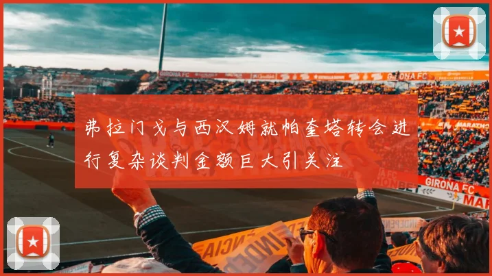 弗拉门戈与西汉姆就帕奎塔转会进行复杂谈判金额巨大引关注