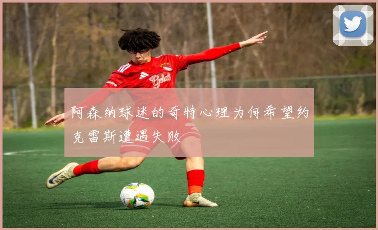 阿森纳球迷的奇特心理为何希望约克雷斯遭遇失败