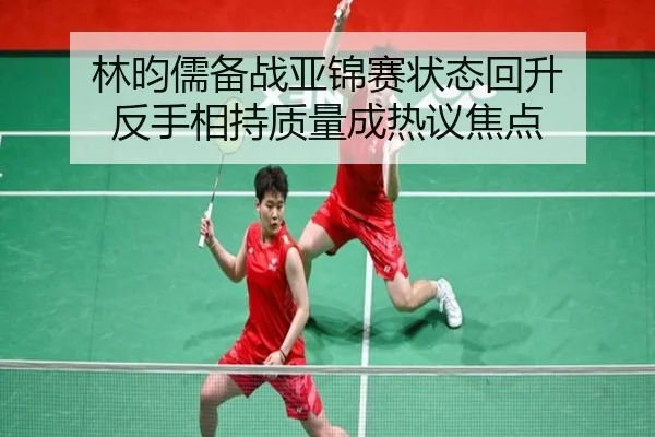 林昀儒备战亚锦赛状态回升 反手相持质量成热议焦点